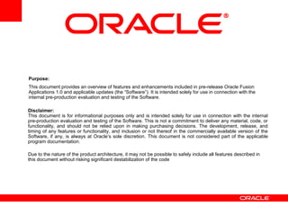 Disclaimer:
This document is for informational purposes only and is intended solely for use in connection with the internal
pre-production evaluation and testing of the Software. This is not a commitment to deliver any material, code, or
functionality, and should not be relied upon in making purchasing decisions. The development, release, and
timing of any features or functionality, and inclusion or not thereof in the commercially available version of the
Software, if any, is always at Oracle’s sole discretion. This document is not considered part of the applicable
program documentation.
Due to the nature of the product architecture, it may not be possible to safely include all features described in
this document without risking significant destabilization of the code
Purpose:
This document provides an overview of features and enhancements included in pre-release Oracle Fusion
Applications 1.0 and applicable updates (the “Software”). It is intended solely for use in connection with the
internal pre-production evaluation and testing of the Software.
 