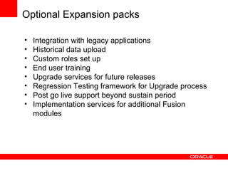 Optional Expansion packs
16
• Integration with legacy applications
• Historical data upload
• Custom roles set up
• End user training
• Upgrade services for future releases
• Regression Testing framework for Upgrade process
• Post go live support beyond sustain period
• Implementation services for additional Fusion
modules
 