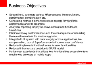 • Streamline & automate various HR processes like recruitment,
performance, compensation etc.
• Generating metrics & dimension based reports for workforce
performance and HR programs
• Analytical reporting for payroll, leave accrual and headcount
Gain/Loss
• Eliminate heavy customization's and the consequence of rebuilding
these customizations for version upgrades
• Integrated HR system with data integrity across applications like
compensation, payroll & performance to improve user confidence
• Reduced implementation timeframes for new functionalities
• Reduced infrastructure cost due to SAAS model
• Native user experience that allows key functionalities accessible from
mobile web browsers of mobile Apps
Business Objectives
 
