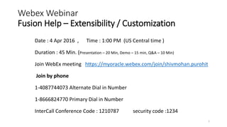 Webex Webinar
Fusion Help – Extensibility / Customization
1
Date : 4 Apr 2016 , Time : 1:00 PM (US Central time )
Duration : 45 Min. (Presentation – 20 Min, Demo – 15 min, Q&A – 10 Min)
Join WebEx meeting https://myoracle.webex.com/join/shivmohan.purohit
Join by phone
1-4087744073 Alternate Dial in Number
1-8666824770 Primary Dial in Number
InterCall Conference Code : 1210787 security code :1234
 
