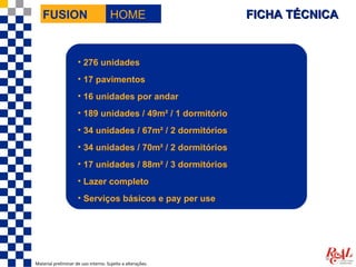 FUSION                             HOME                  FICHA TÉCNICA


                     • 276 unidades
                     • 17 pavimentos
                     • 16 unidades por andar
                     • 189 unidades / 49m² / 1 dormitório
                     • 34 unidades / 67m² / 2 dormitórios
                     • 34 unidades / 70m² / 2 dormitórios
                     • 17 unidades / 88m² / 3 dormitórios
                     • Lazer completo
                     • Serviços básicos e pay per use




Material preliminar de uso interno. Sujeito a alterações.
 