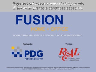 Faça sua pré-reserva antes do lançamento
             E aproveite preços e condições especiais.



                   FUSION                         HOME + OFFICE
               MORAR, TRABALHAR, INVESTIR E ESTUDAR, TUDO NO MESMO ENDEREÇO.



                                  Realização:                                                                          Vendas:




A comercialização só poderá ocorrer após expedição do alvará pela municipalidade e o Registro do Memorial de Incorporação no Cartório de Registro de Imóveis competente.
                                REAL CONSULTORIA IMOBILIÁRIA: Av. Francisco Glicério, 657 - José Menino - Santos - Creci 857-J.
 