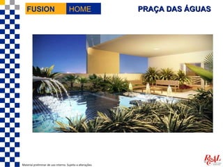 FUSION                             HOME                  PRAÇA DAS ÁGUAS




Material preliminar de uso interno. Sujeito a alterações.
 