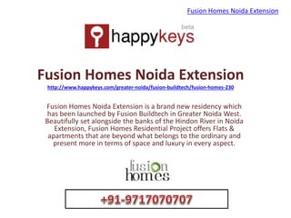 Fusion Homes Noida Extension
http://www.happykeys.com/greater-noida/fusion-buildtech/fusion-homes-230
Fusion Homes Noida Extension is a brand new residency which
has been launched by Fusion Buildtech in Greater Noida West.
Beautifully set alongside the banks of the Hindon River in Noida
Extension, Fusion Homes Residential Project offers Flats &
apartments that are beyond what belongs to the ordinary and
present more in terms of space and luxury in every aspect.
Fusion Homes Noida Extension
 