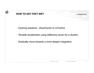 HOW TO GET FEET WET




▸ Caching solutions - directCache or ioTurbine

▸ Tempdb acceleration using ioMemory (even for a cluster)

▸ Gradually move towards a more deeper integration




                                October 16, 2012   Fusion-io Confidential   18
 