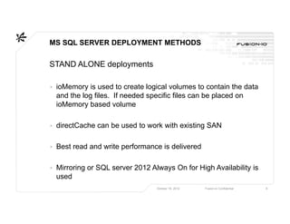 MS SQL SERVER DEPLOYMENT METHODS

STAND ALONE deployments

▸ ioMemory is used to create logical volumes to contain the data
  and the log files. If needed specific files can be placed on
  ioMemory based volume

▸ directCache can be used to work with existing SAN

▸ Best read and write performance is delivered

▸ Mirroring or SQL server 2012 Always On for High Availability is
  used
                                 October 16, 2012   Fusion-io Confidential   6
 