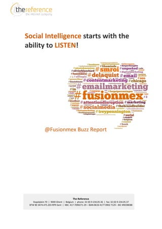 Social Intelligence starts with the
ability to LISTEN!




              @Fusionmex Buzz Report




                                        The Reference
    Stapelplein 70 | 9000 Ghent | Belgium | phone: 32 (0) 9-234.05.36 | fax: 32 (0) 9-234.05.37
 BTW BE 0474.475.203 RPR Gent | KBC: 417-7090271-29 – IBAN BE26 4177 0902 7129 – BIC KREDBEBB
 