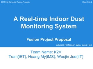A Real-time Indoor Dust
Monitoring System
Fusion Project Proposal
Team Name: K2V
Tram(iET), Hoang My(iMS), Woojin Joe(iIT)
2013 Fall Semester Fusion Projects Date: Oct. 2
Advisor Professor: Woo, Jung Hun
 