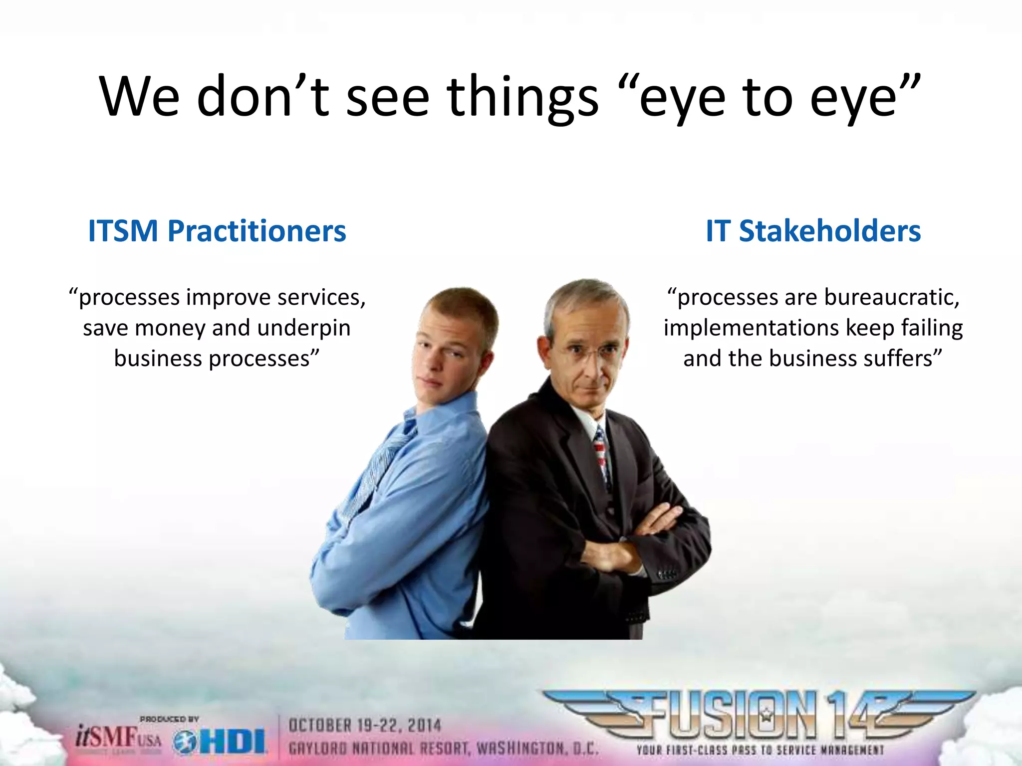 We don’t see things “eye to eye” 
ITSM Practitioners 
“processes improve services, 
save money and underpin 
business processes” 
IT Stakeholders 
“processes are bureaucratic, 
implementations keep failing 
and the business suffers” 
 