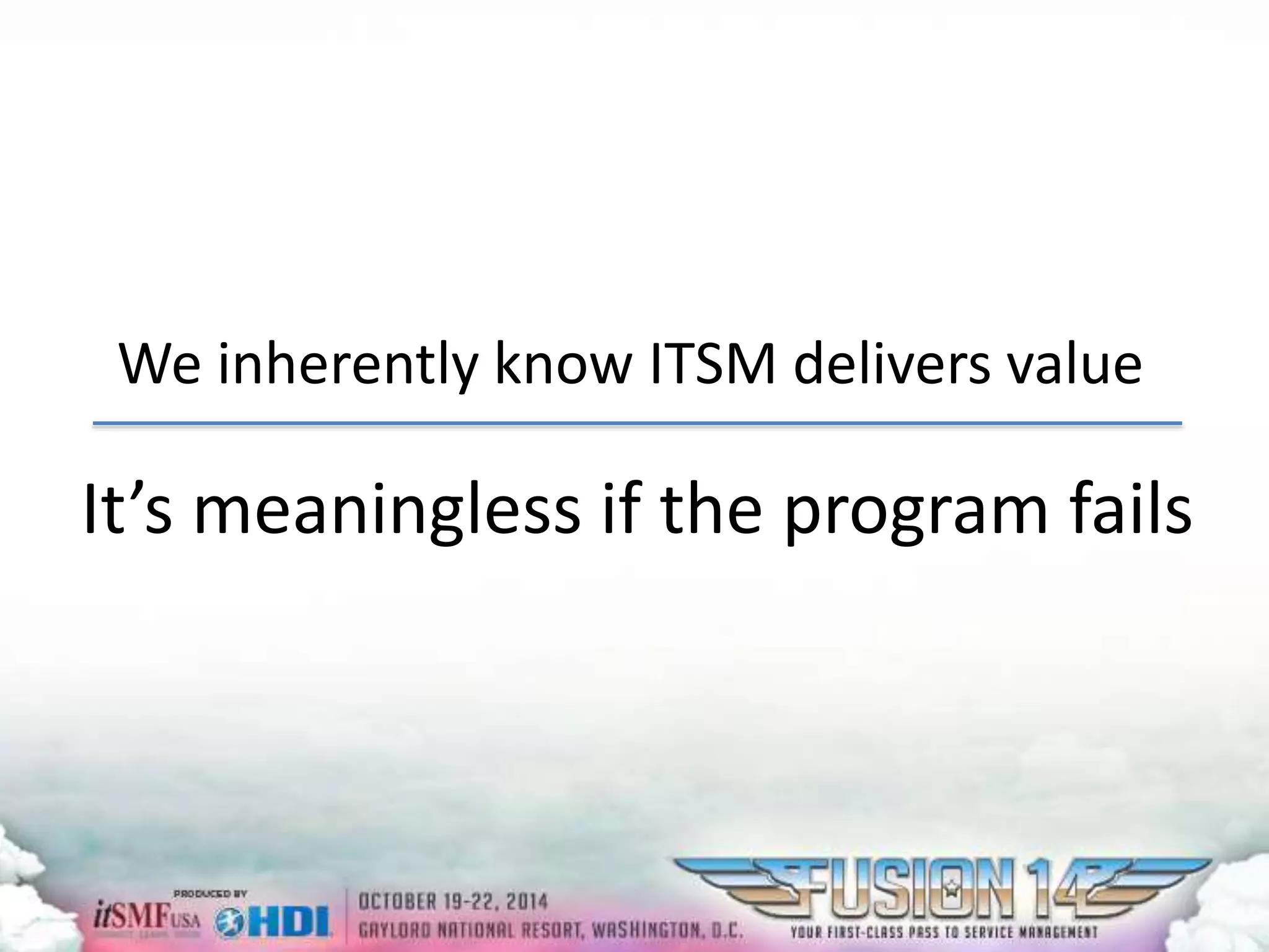 We inherently know ITSM delivers value 
It’s meaningless if the program fails 
 
