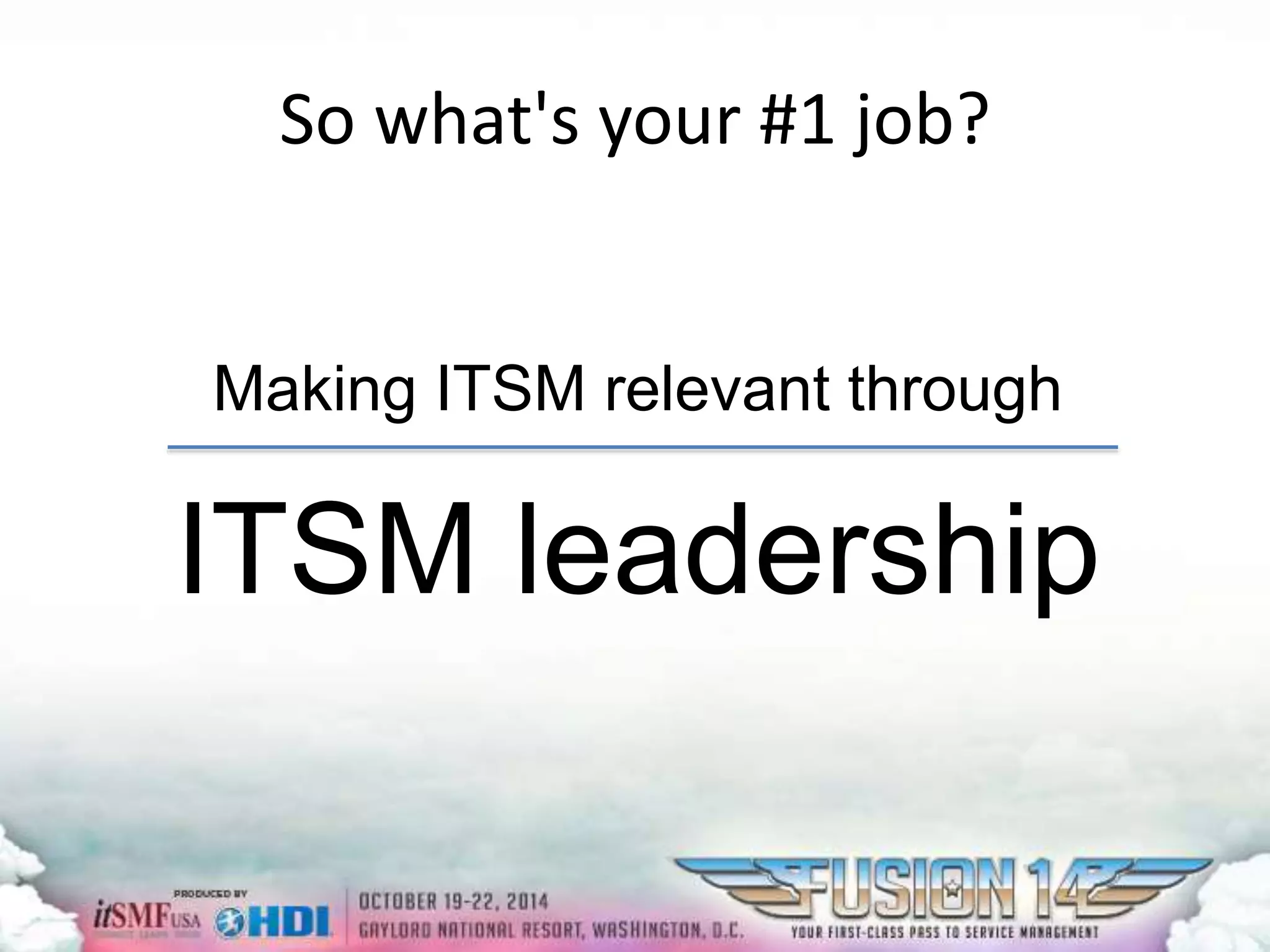 So what's your #1 job? 
Making ITSM relevant through 
ITSM leadership 
 