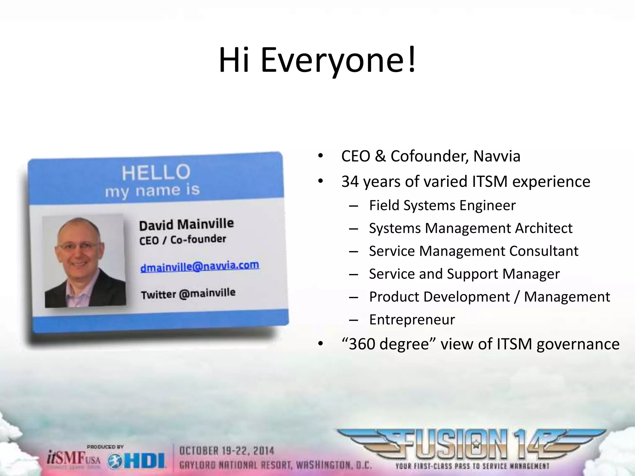 Hi Everyone! 
• CEO & Cofounder, Navvia 
• 34 years of varied ITSM experience 
– Field Systems Engineer 
– Systems Management Architect 
– Service Management Consultant 
– Service and Support Manager 
– Product Development / Management 
– Entrepreneur 
• “360 degree” view of ITSM governance 
 