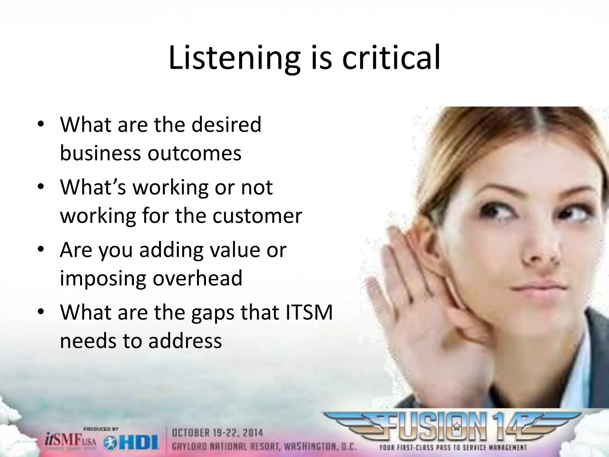 Listening is critical 
• What are the desired 
business outcomes 
• What’s working or not 
working for the customer 
• Are you adding value or 
imposing overhead 
• What are the gaps that ITSM 
needs to address 
 