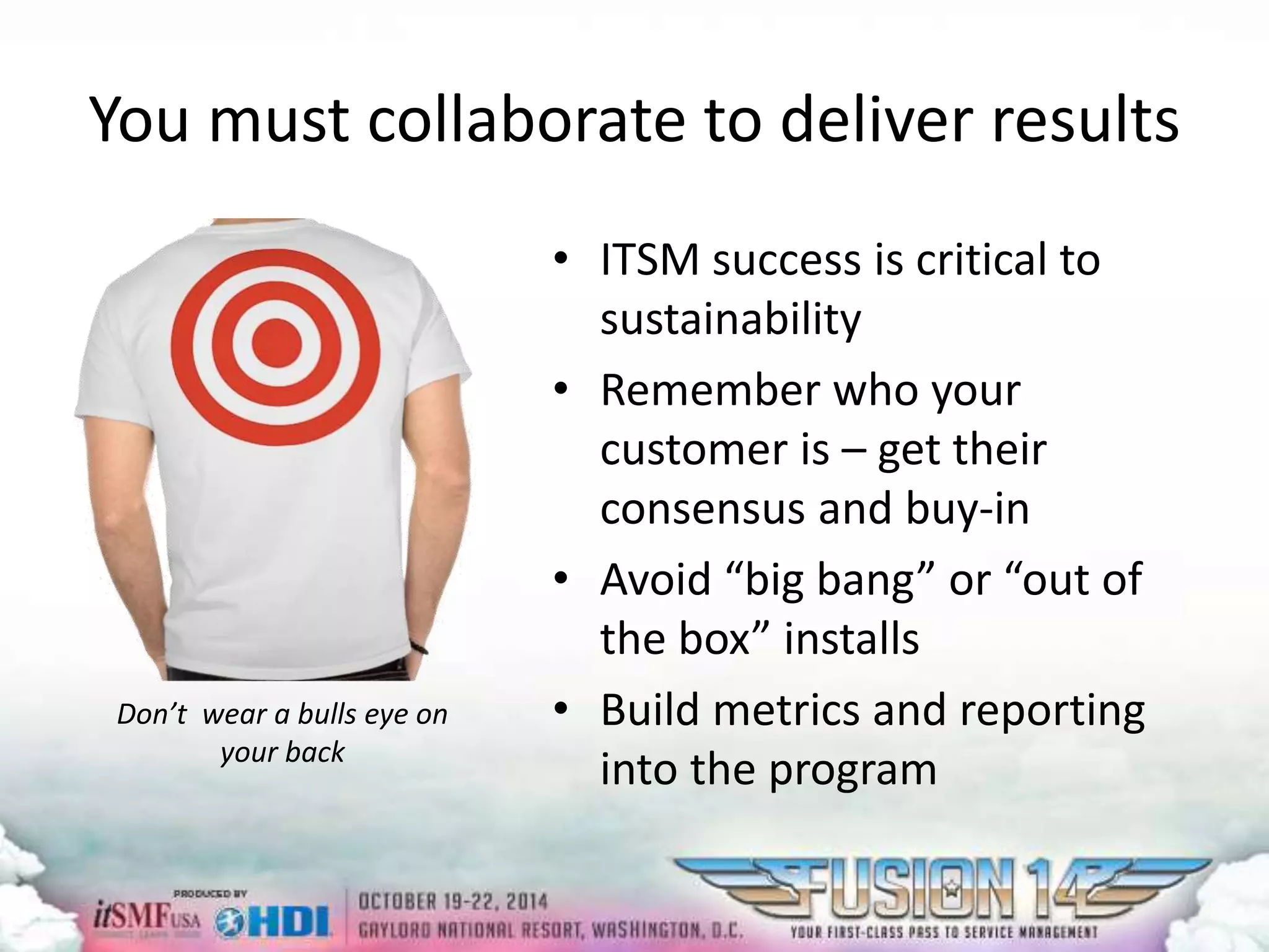 You must collaborate to deliver results 
• ITSM success is critical to 
sustainability 
• Remember who your 
customer is – get their 
consensus and buy-in 
• Avoid “big bang” or “out of 
the box” installs 
• Build metrics and reporting 
into the program 
Don’t wear a bulls eye on 
your back 
 