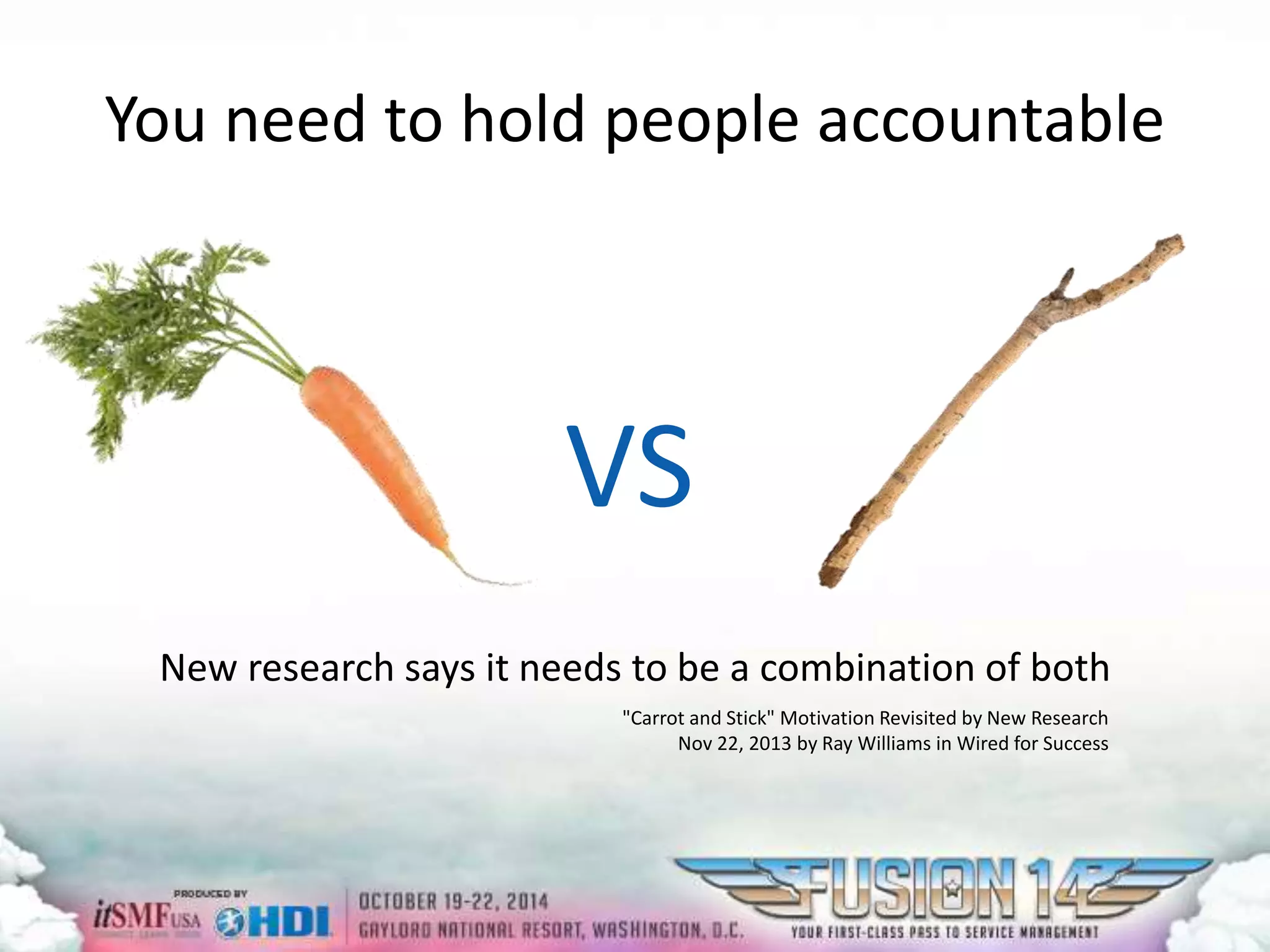 You need to hold people accountable 
VS 
New research says it needs to be a combination of both 
"Carrot and Stick" Motivation Revisited by New Research 
Nov 22, 2013 by Ray Williams in Wired for Success 
 