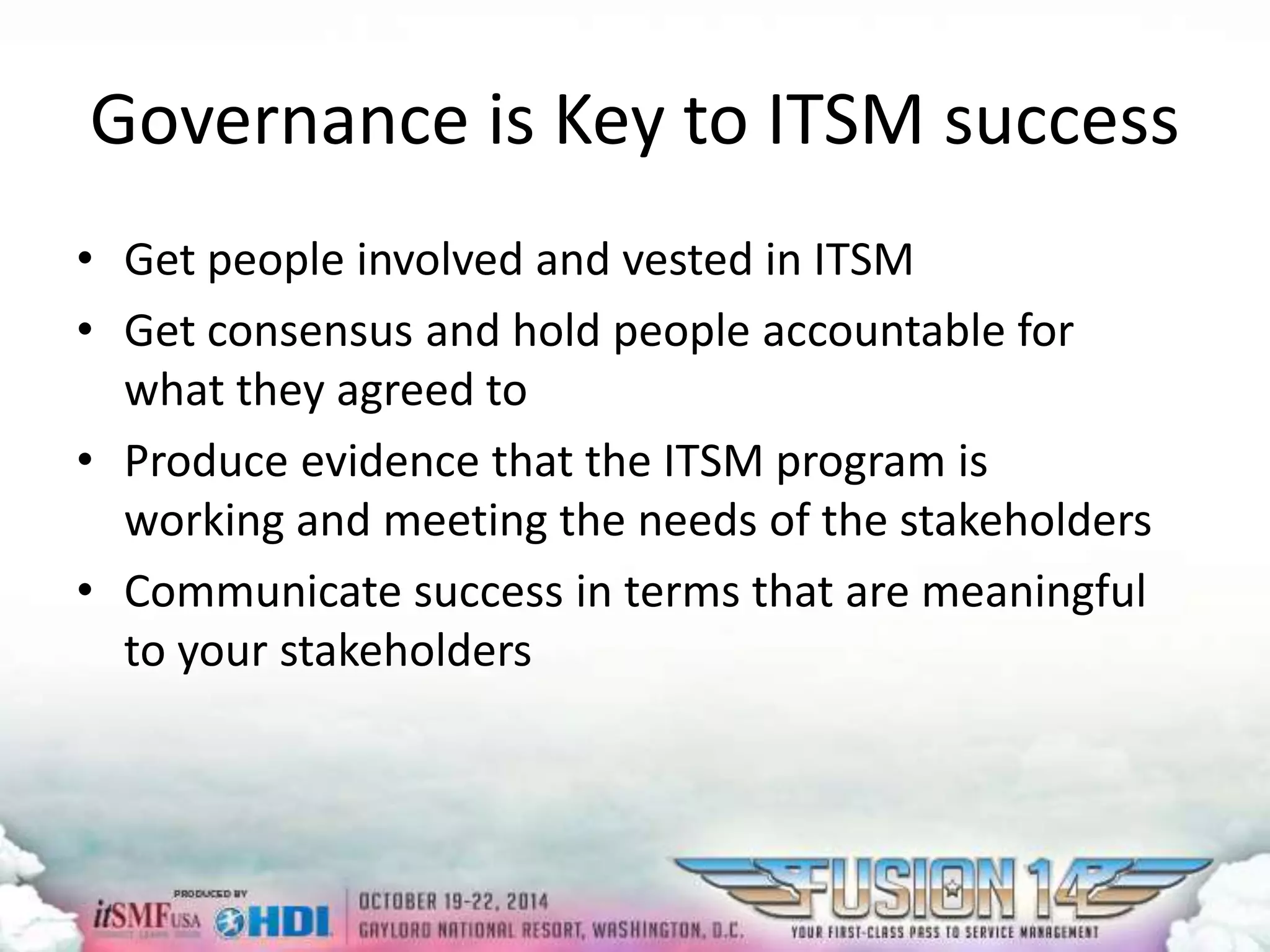 Governance is Key to ITSM success 
• Get people involved and vested in ITSM 
• Get consensus and hold people accountable for 
what they agreed to 
• Produce evidence that the ITSM program is 
working and meeting the needs of the stakeholders 
• Communicate success in terms that are meaningful 
to your stakeholders 
 