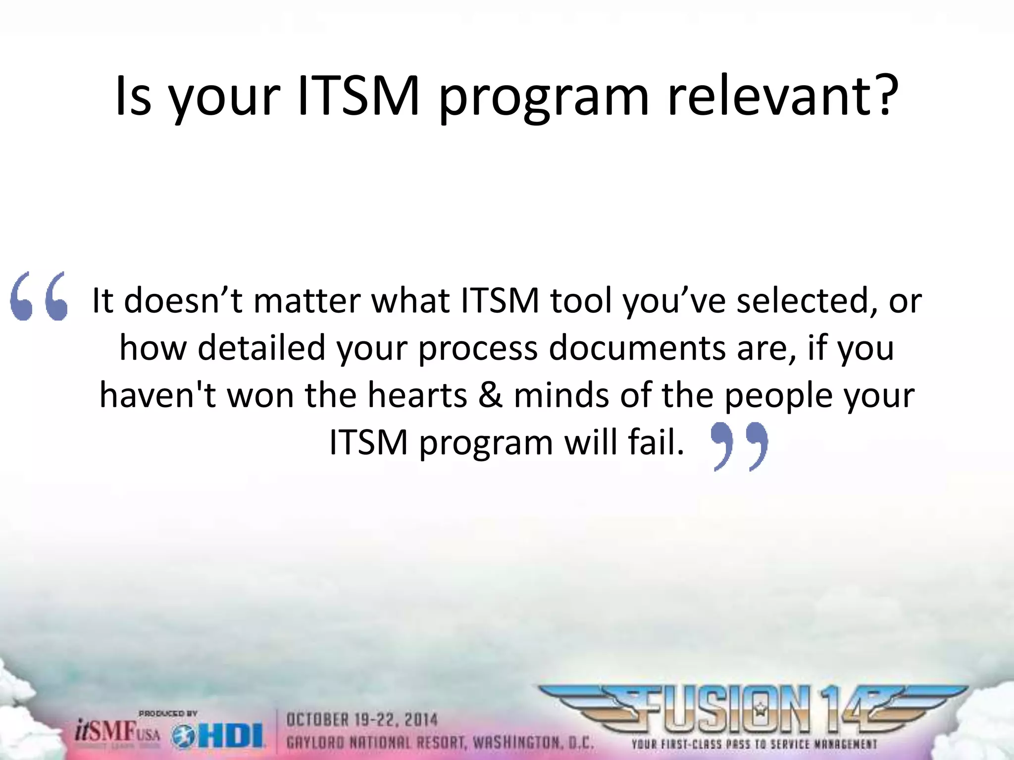 Is your ITSM program relevant? 
It doesn’t matter what ITSM tool you’ve selected, or 
how detailed your process documents are, if you 
haven't won the hearts & minds of the people your 
ITSM program will fail. 
 