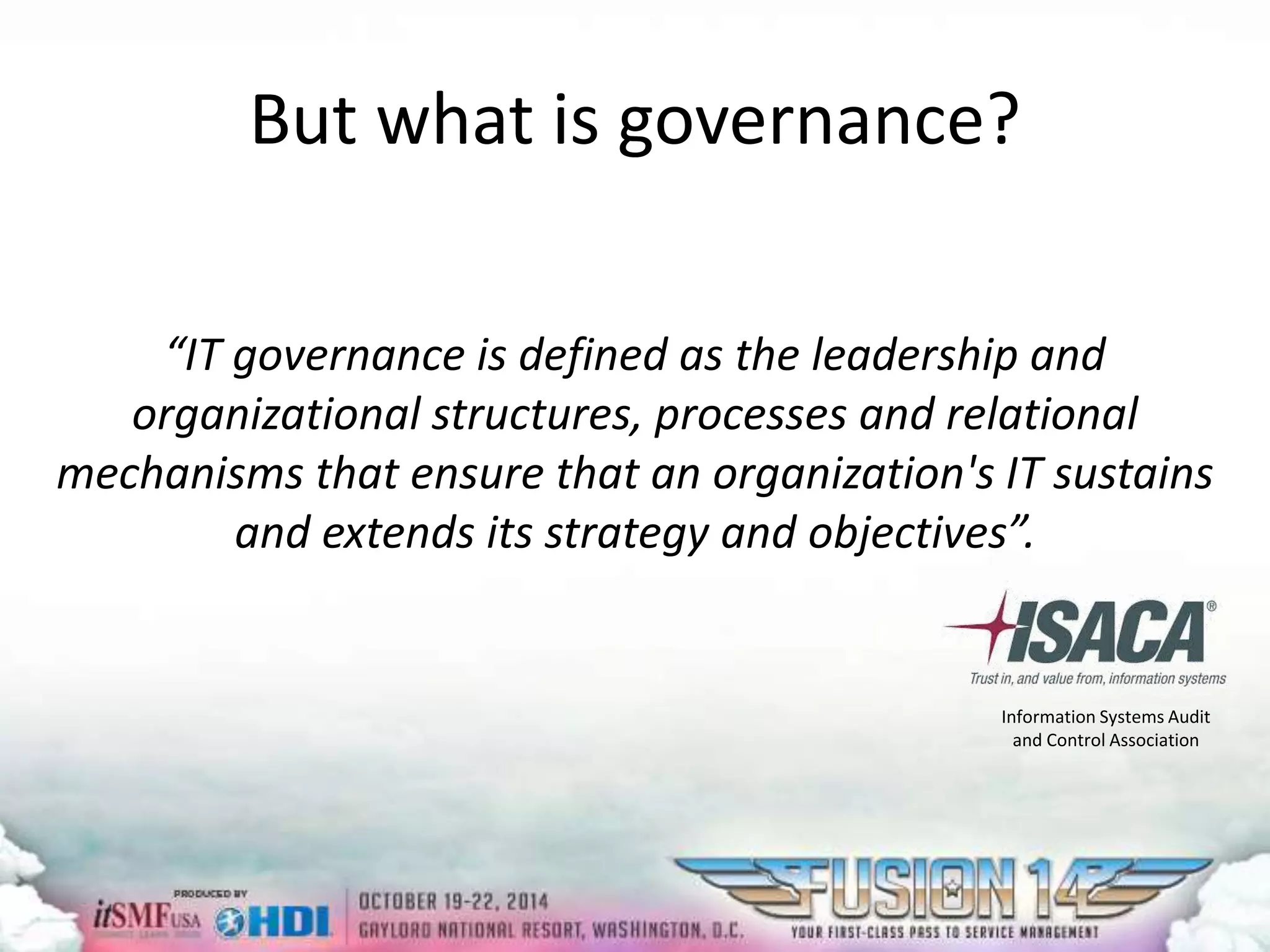 But what is governance? 
“IT governance is defined as the leadership and 
organizational structures, processes and relational 
mechanisms that ensure that an organization's IT sustains 
and extends its strategy and objectives”. 
Information Systems Audit 
and Control Association 
 