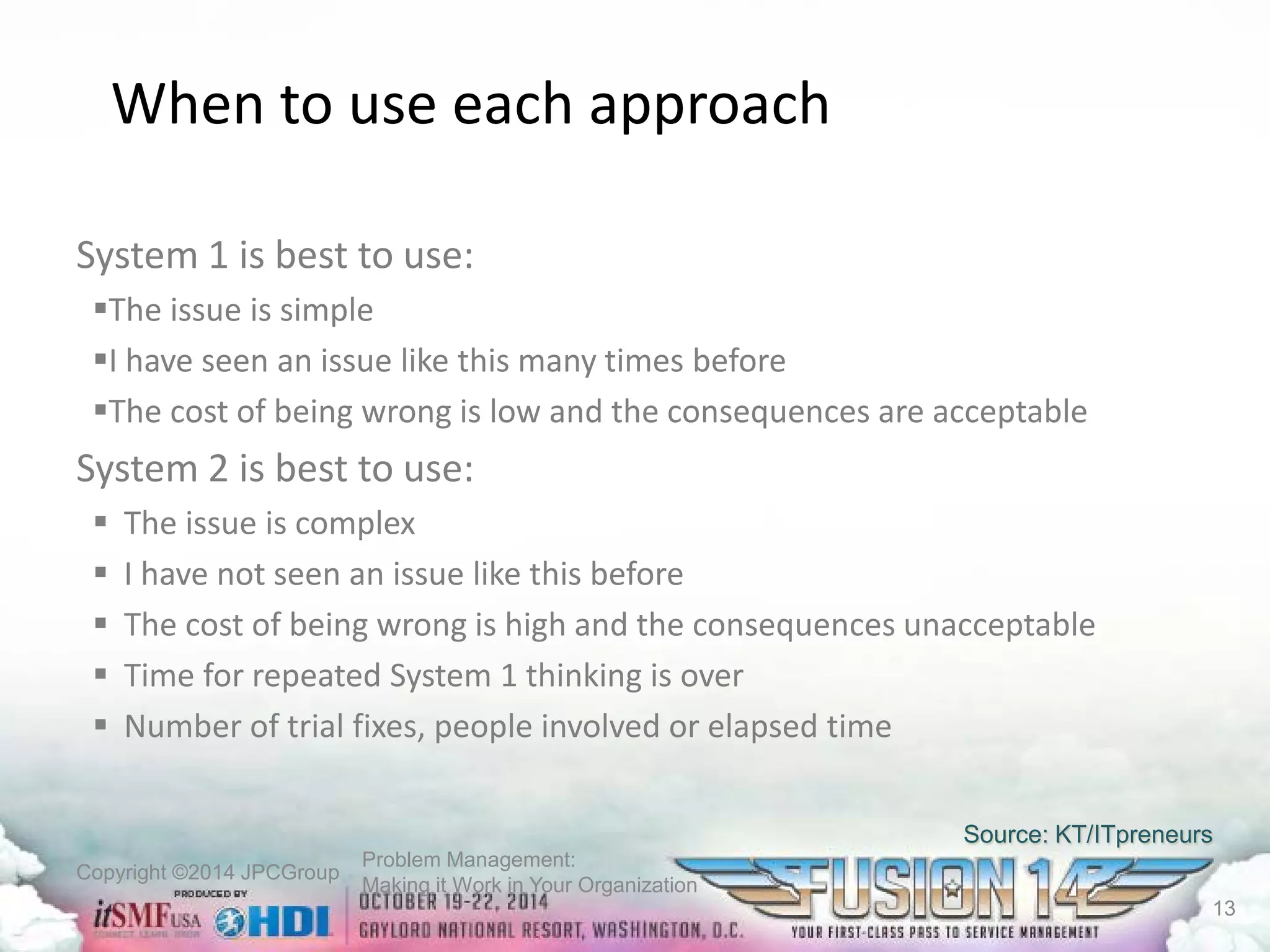 Copyright ©2014 JPCGroup Problem Management: 
Making it Work in Your Organization 
When to use each approach 
System 1 is best to use: 
 
The issue is simple 
 
I have seen an issue like this many times before 
 
The cost of being wrong is low and the consequences are acceptable 
System 2 is best to use: 
 
The issue is complex 
 
I have not seen an issue like this before 
 
The cost of being wrong is high and the consequences unacceptable 
 
Time for repeated System 1 thinking is over 
 
Number of trial fixes, people involved or elapsed time 
Source: KT/ITpreneurs 
13 
 