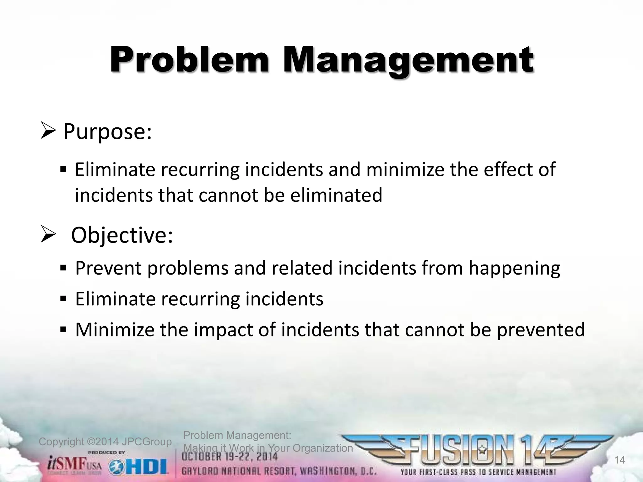 Copyright ©2014 JPCGroup Problem Management: 
Making it Work in Your Organization 
Problem Management 
 
Purpose: 
 
Eliminate recurring incidents and minimize the effect of incidents that cannot be eliminated 
 
Objective: 
 
Prevent problems and related incidents from happening 
 
Eliminate recurring incidents 
 
Minimize the impact of incidents that cannot be prevented 
14 
 
