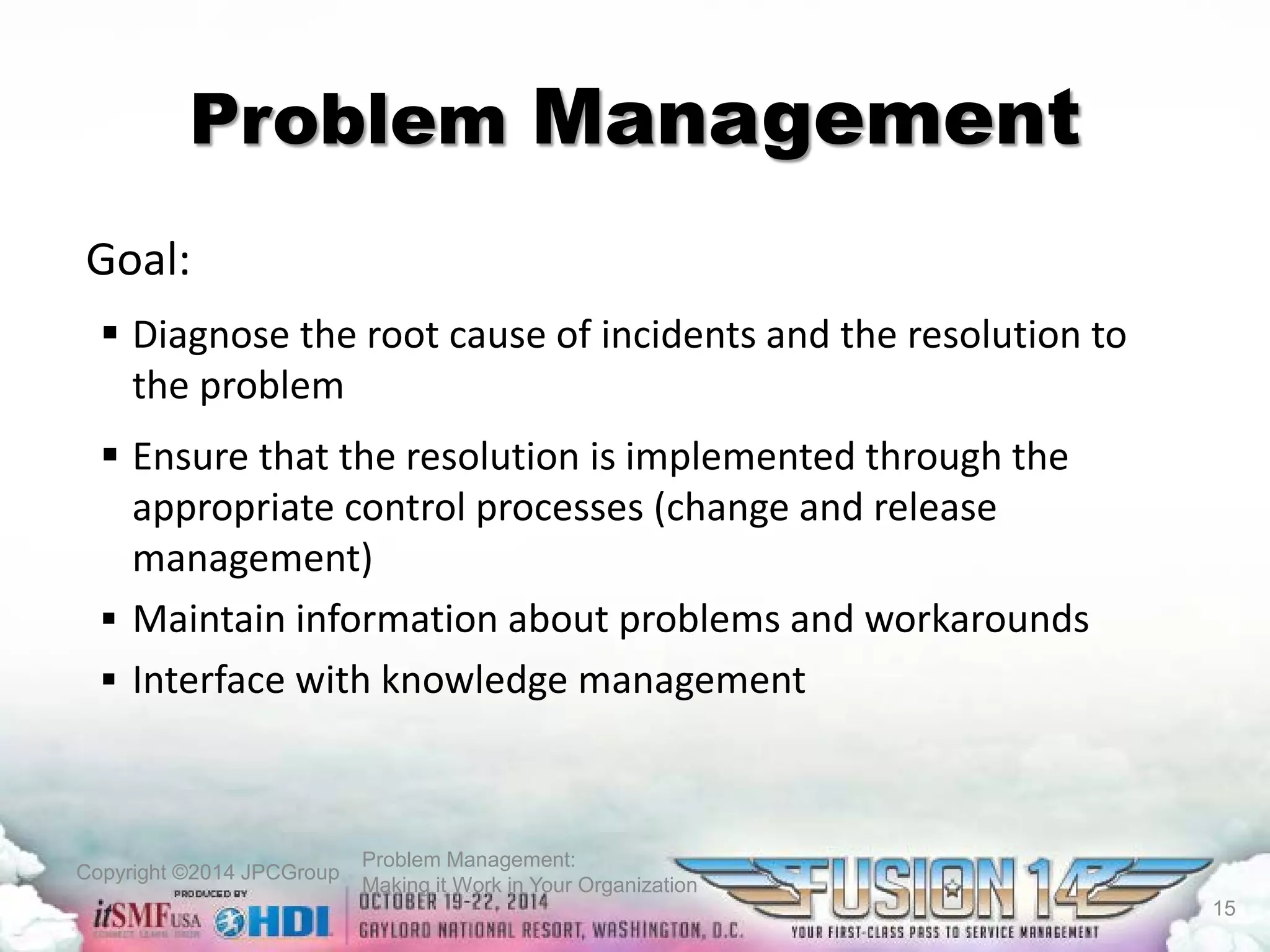 Copyright ©2014 JPCGroup Problem Management: 
Making it Work in Your Organization 
Problem Management 
Goal: 
 
Diagnose the root cause of incidents and the resolution to the problem 
 
Ensure that the resolution is implemented through the appropriate control processes (change and release management) 
 
Maintain information about problems and workarounds 
 
Interface with knowledge management 
15 
 