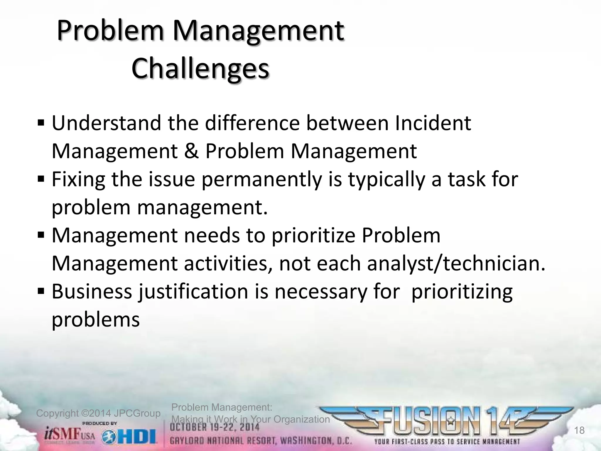 Copyright ©2014 JPCGroup Problem Management: 
Making it Work in Your Organization 
Problem Management Challenges 
 
Understand the difference between Incident Management & Problem Management 
 
Fixing the issue permanently is typically a task for problem management. 
 
Management needs to prioritize Problem Management activities, not each analyst/technician. 
 
Business justification is necessary for prioritizing problems 
18 
 