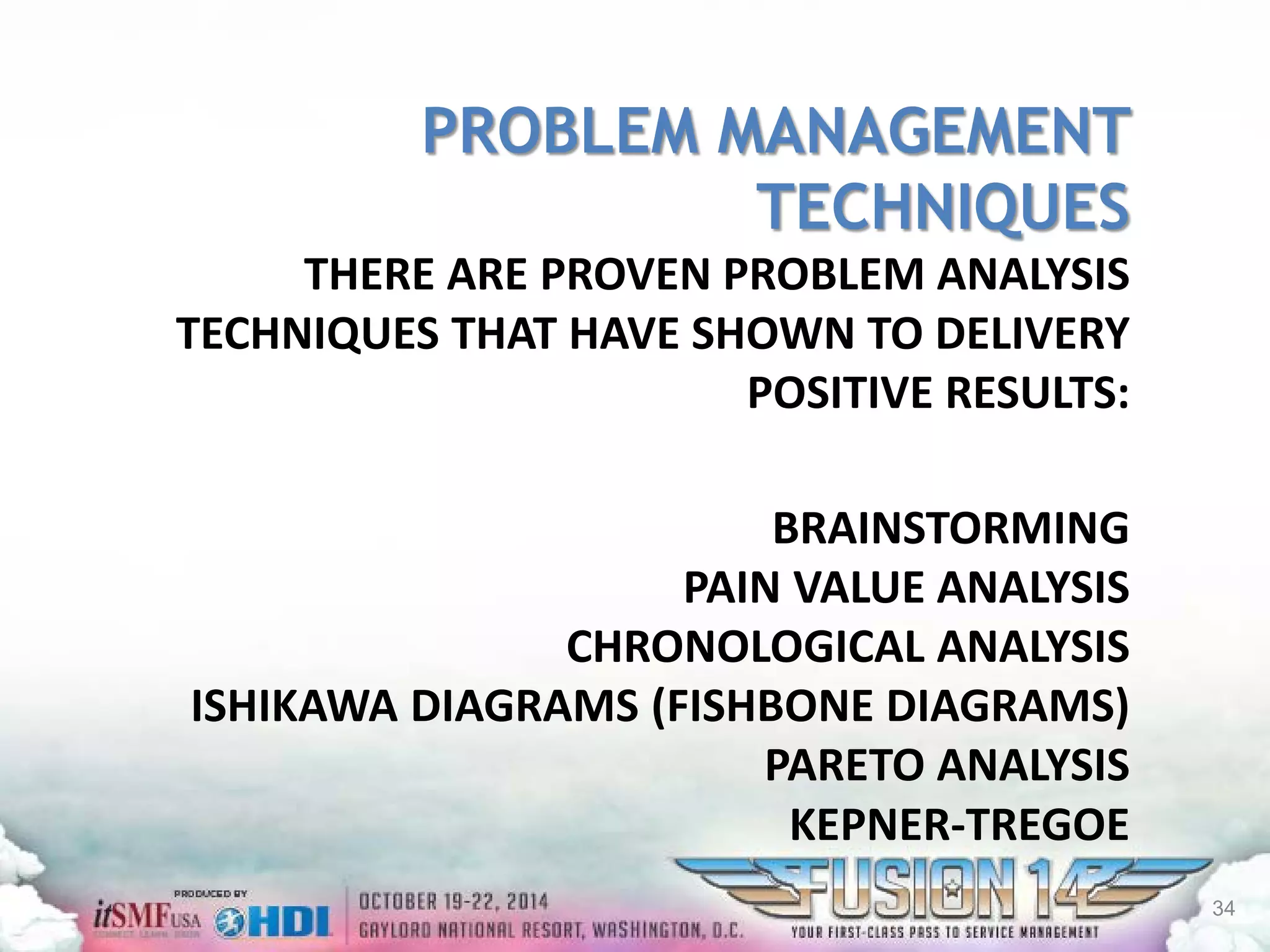 PROBLEM MANAGEMENT TECHNIQUESTHERE ARE PROVEN PROBLEM ANALYSIS TECHNIQUES THAT HAVE SHOWN TO DELIVERY POSITIVE RESULTS: BRAINSTORMINGPAIN VALUE ANALYSISCHRONOLOGICAL ANALYSISISHIKAWA DIAGRAMS (FISHBONE DIAGRAMS) PARETO ANALYSISKEPNER-TREGOE 
34 
 