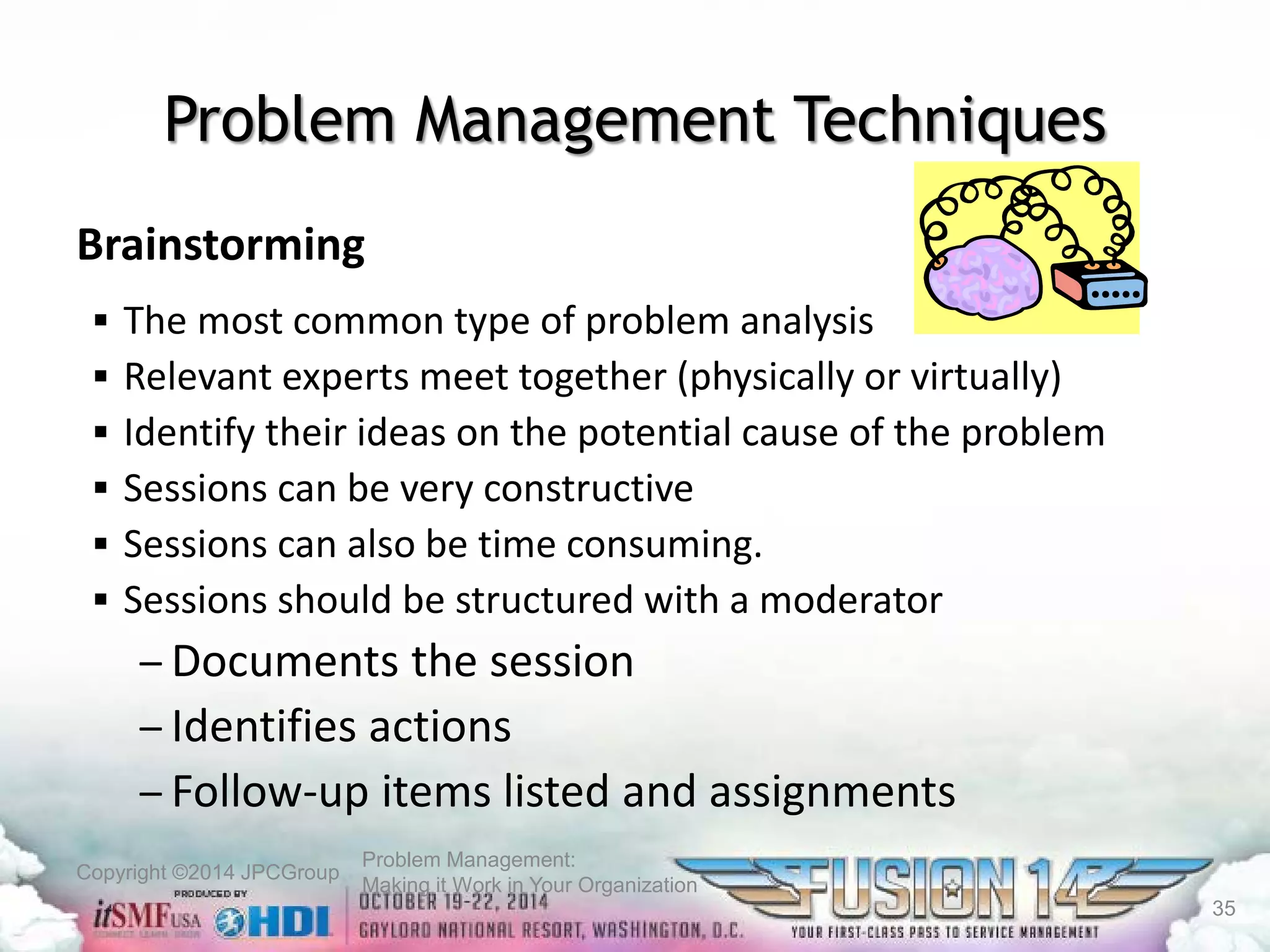 Copyright ©2014 JPCGroup Problem Management: 
Making it Work in Your Organization 
Problem Management Techniques 
Brainstorming 
 
The most common type of problem analysis 
 
Relevant experts meet together (physically or virtually) 
 
Identify their ideas on the potential cause of the problem 
 
Sessions can be very constructive 
 
Sessions can also be time consuming. 
 
Sessions should be structured with a moderator 
– 
Documents the session 
– 
Identifies actions 
– 
Follow-up items listed and assignments 35 
 