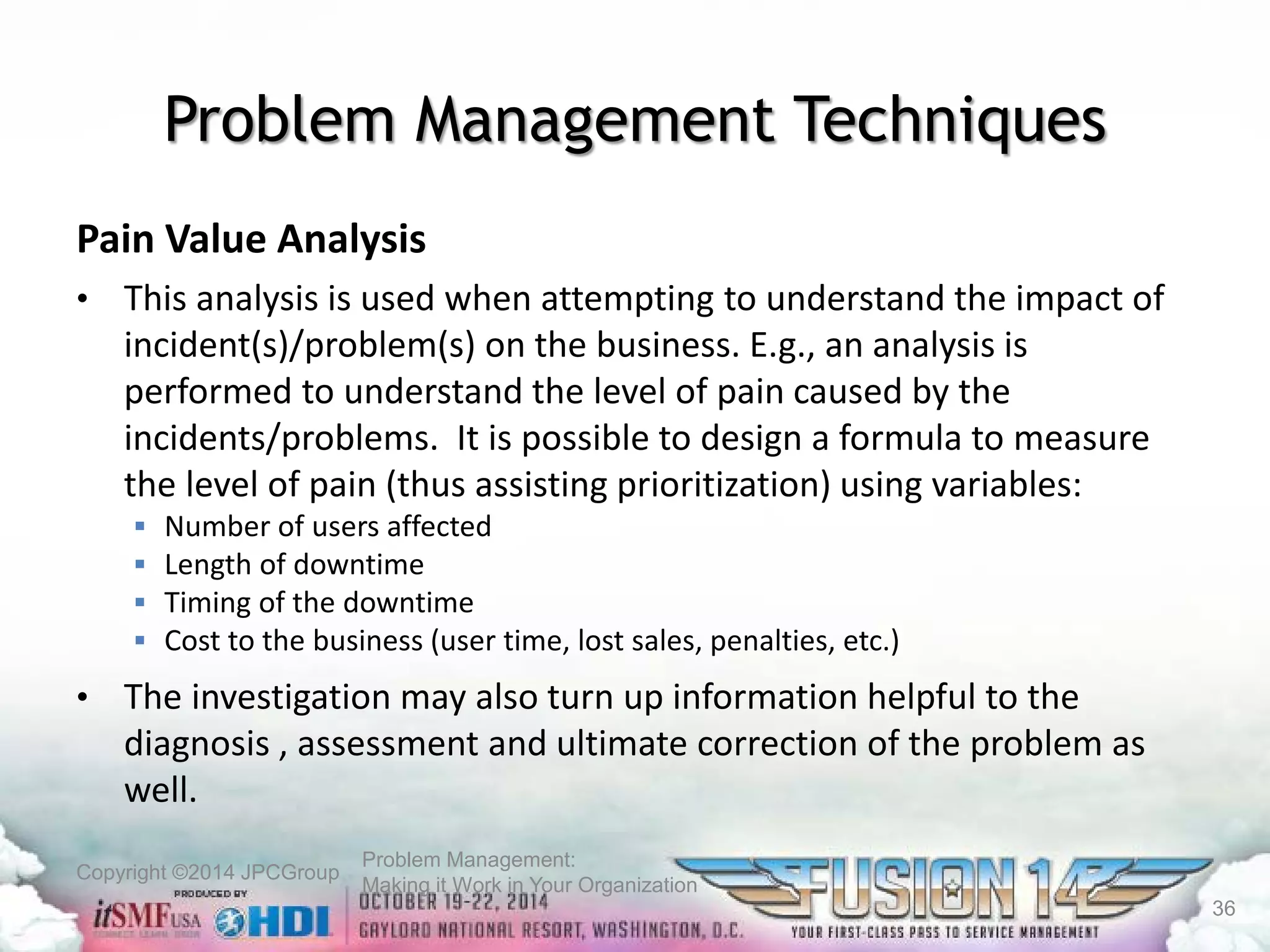 Copyright ©2014 JPCGroup Problem Management: 
Making it Work in Your Organization 
Problem Management Techniques 
Pain Value Analysis 
• 
This analysis is used when attempting to understand the impact of incident(s)/problem(s) on the business. E.g., an analysis is performed to understand the level of pain caused by the incidents/problems. It is possible to design a formula to measure the level of pain (thus assisting prioritization) using variables: 
 
Number of users affected 
 
Length of downtime 
 
Timing of the downtime 
 
Cost to the business (user time, lost sales, penalties, etc.) 
• 
The investigation may also turn up information helpful to the diagnosis , assessment and ultimate correction of the problem as well. 
36 
 