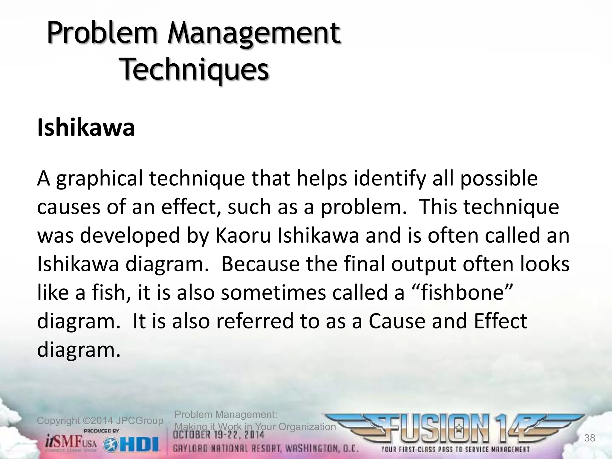 Copyright ©2014 JPCGroup Problem Management: 
Making it Work in Your Organization 
Problem Management Techniques 
Ishikawa 
A graphical technique that helps identify all possible causes of an effect, such as a problem. This technique was developed by Kaoru Ishikawa and is often called an Ishikawa diagram. Because the final output often looks like a fish, it is also sometimes called a “fishbone” diagram. It is also referred to as a Cause and Effect diagram. 
38 
 