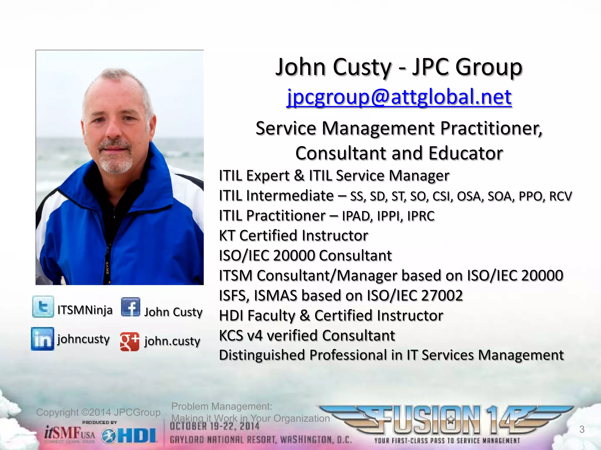 Copyright ©2014 JPCGroup Problem Management: 
Making it Work in Your Organization 
John Custy-JPC Group 
jpcgroup@attglobal.net 
Service Management Practitioner, Consultant and Educator 
ITIL Expert & ITIL Service Manager 
ITIL Intermediate –SS, SD, ST, SO, CSI, OSA, SOA, PPO, RCV 
ITIL Practitioner –IPAD, IPPI, IPRC 
KT Certified Instructor 
ISO/IEC 20000 Consultant 
ITSM Consultant/Manager based on ISO/IEC 20000 
ISFS, ISMAS based on ISO/IEC 27002 
HDI Faculty & Certified Instructor 
KCS v4 verified Consultant 
Distinguished Professional in IT Services Management John Custy 
john.custy 
ITSMNinja 
johncusty 
3 
 