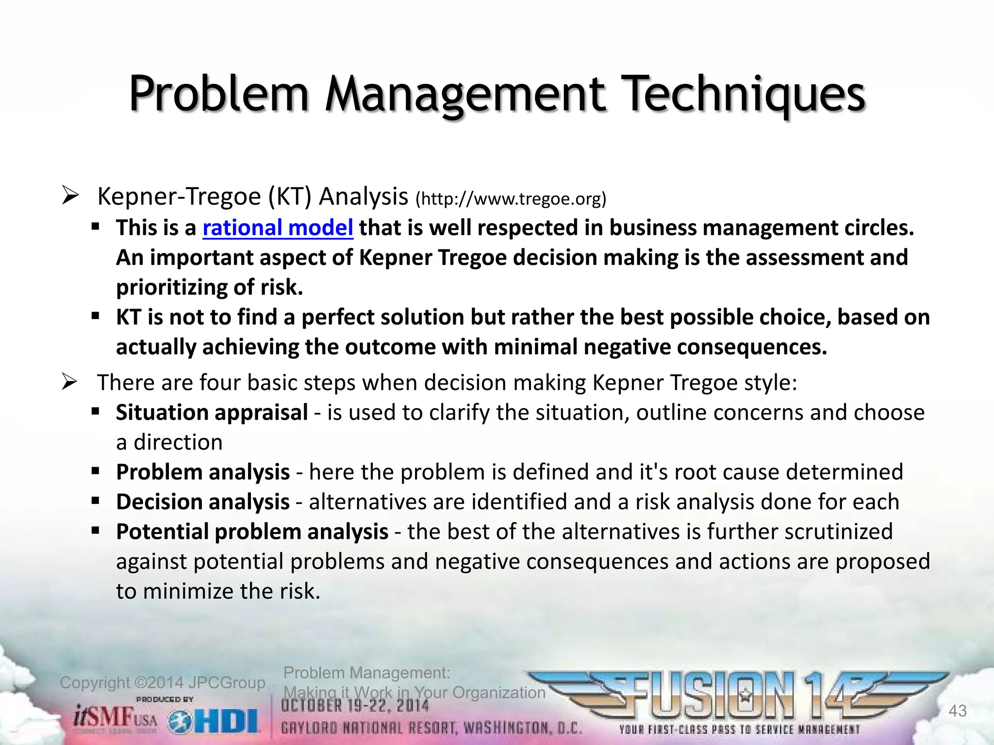Copyright ©2014 JPCGroup Problem Management: 
Making it Work in Your Organization 
Problem Management Techniques 
 
Kepner-Tregoe (KT) Analysis (http://www.tregoe.org) 
 
This is a rational modelthat is well respected in business management circles. An important aspect of Kepner Tregoe decision making is the assessment and prioritizing of risk. 
 
KT is not to find a perfect solution but rather the best possible choice, based on actually achieving the outcome with minimal negative consequences. 
 
There are four basic steps when decision making Kepner Tregoe style: 
 
Situation appraisal -is used to clarify the situation, outline concerns and choose a direction 
 
Problem analysis -here the problem is defined and it's root cause determined 
 
Decision analysis -alternatives are identified and a risk analysis done for each 
 
Potential problem analysis -the best of the alternatives is further scrutinized against potential problems and negative consequences and actions are proposed to minimize the risk. 
43 
 
