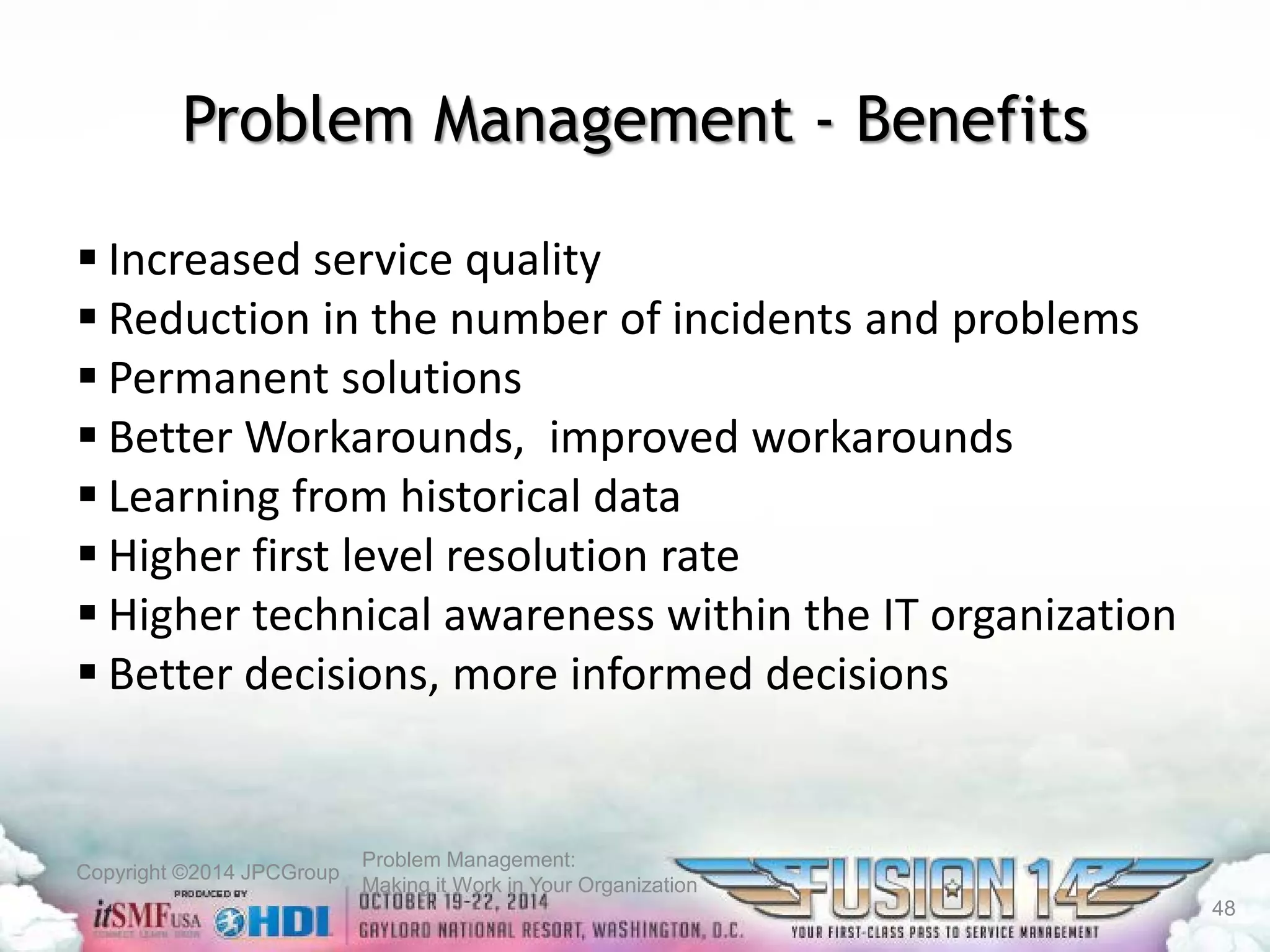 Copyright ©2014 JPCGroup Problem Management: 
Making it Work in Your Organization 
Problem Management -Benefits 
 
Increased service quality 
 
Reduction in the number of incidents and problems 
 
Permanent solutions 
 
Better Workarounds, improved workarounds 
 
Learning from historical data 
 
Higher first level resolution rate 
 
Higher technical awareness within the IT organization 
 
Better decisions, more informed decisions 
48 
 