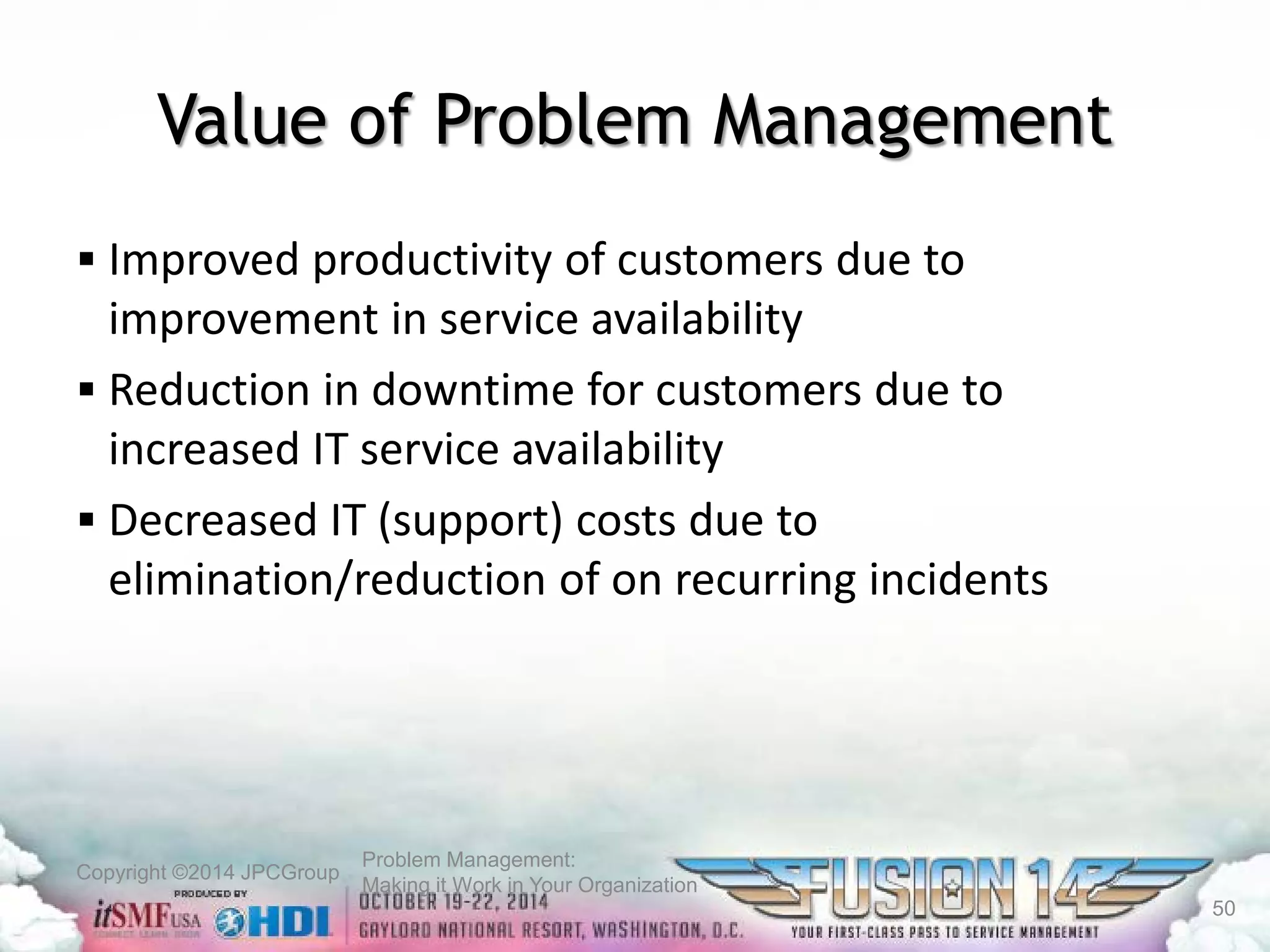Copyright ©2014 JPCGroup Problem Management: 
Making it Work in Your Organization 
Value of Problem Management 
 
Improved productivity of customers due to improvement in service availability 
 
Reduction in downtime for customers due to increased IT service availability 
 
Decreased IT (support) costs due to elimination/reduction of on recurring incidents 
50 
 