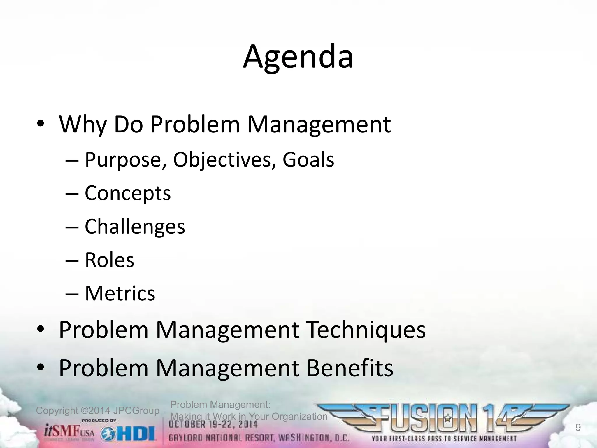 Copyright ©2014 JPCGroup Problem Management: 
Making it Work in Your Organization 
Agenda 
• 
Why Do Problem Management 
– 
Purpose, Objectives, Goals 
– 
Concepts 
– 
Challenges 
– 
Roles 
– 
Metrics 
• 
Problem Management Techniques 
• 
Problem Management Benefits 
9 
 