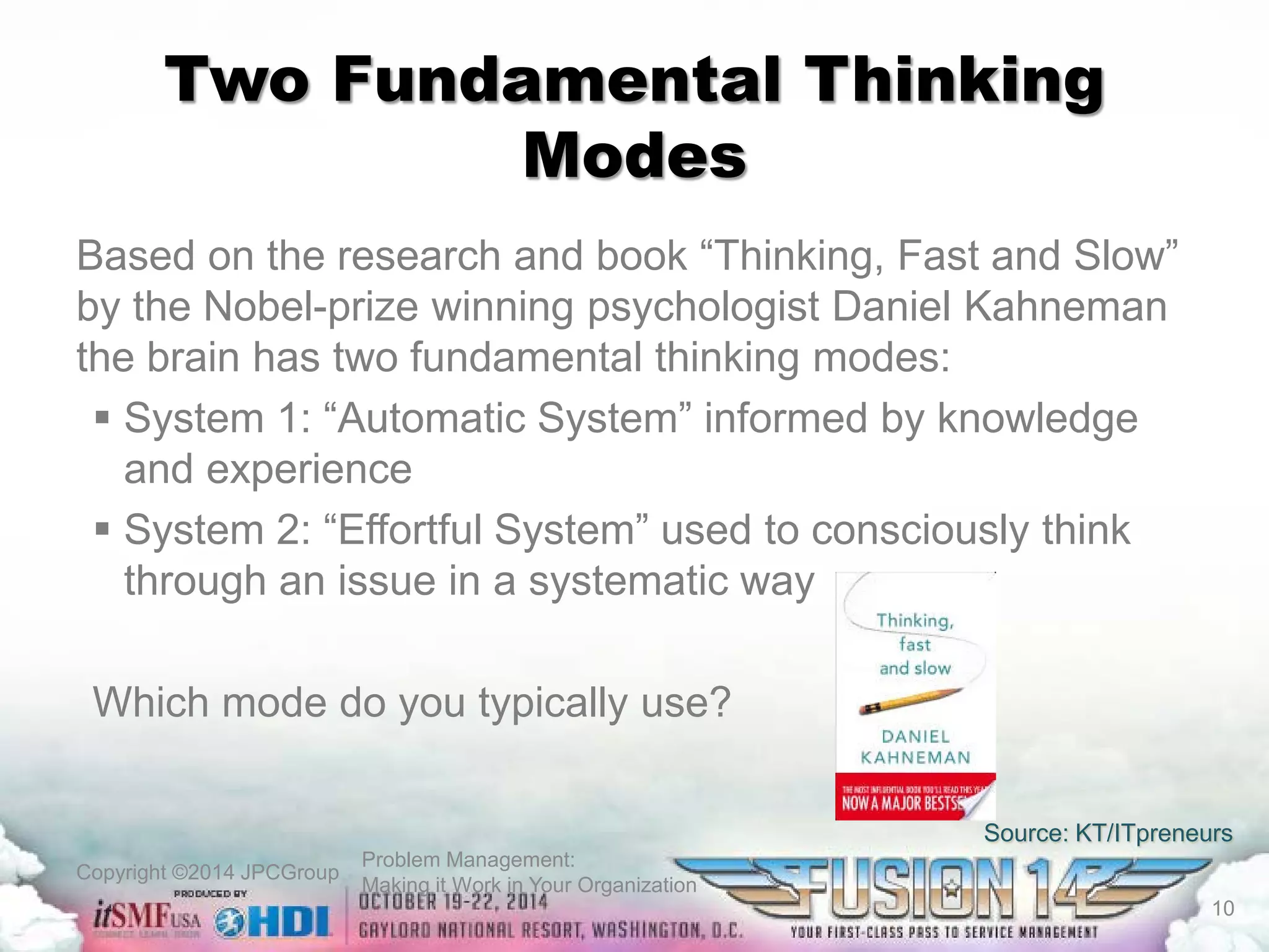 Copyright ©2014 JPCGroup Problem Management: 
Making it Work in Your Organization 
Two Fundamental Thinking Modes 
Based on the research and book “Thinking, Fast and Slow” by the Nobel-prize winning psychologist Daniel Kahneman the brain has two fundamental thinking modes: 
 
System 1: “Automatic System” informed by knowledge and experience 
 
System 2: “Effortful System” used to consciously think through an issue in a systematic way 
Which mode do you typically use? 
Source: KT/ITpreneurs 
10 
 