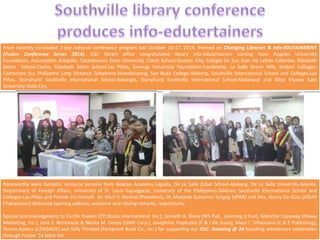 From recently concluded 2-day national conference program last October 16-17, 2014, themed on Changing Libraries & Info-EDUTAINMENT 
(Fusion Conference Series 2014), SISC library office congratulated library info-edutertainers coming from Angeles University 
Foundation, Assumption Antipolo, Catanduanes State University, Claret School-Quezon City, Colegio De San Juan De Letran Calamba, Elizabeth 
Seton School-Cavite, Elizabeth Seton School-Las Piñas, Enverga University Foundation-Candelaria, La Salle Green Hills, Mabini Colleges- 
Camarines Sur, Philippine Long Distance Telephone-Mandaluyong, San Beda College-Alabang, Southville International School and Colleges-Las 
Piñas, Stonyhurst Southville International School-Batangas, Stonyhurst Southville International School-Malarayat and West Visayas Sate 
University-Iloilo City. 
Noteworthy were fantastic resource persons from Beacon Academy-Laguna, De La Salle Zobel School-Alabang, De La Salle University-Manila, 
Department of Foreign Affairs, University of St. Louis-Tuguegarao, University of the Philippines-Diliman, Southville International School and 
Colleges-Las Piñas and Private Iris himself. Dr. Marl V. Verenal (President), Dr. Marjorie Gutierrez-Tangog (VPAR) and Mrs. Nancy De Guia (ASSAT 
Chairperson) delivered opening address, welcome and closing remarks, respectively. 
Special acknowledgments to Cecille Daleon (CD Books International, Inc.), Jenneth A. Illana (WS Pub., Learning is Fun), Menchie Copaway (Filway 
Marketing, Inc.), Jane S. Remolacio & Necita M. Denso (UMX Corp.), Josephine Tropicales (F & J De Jesus), Maui C. Villanueva (C & E Publishing), 
Teresa Aureus (CENGAGE) and Sally Trinidad (Forepront Book Co., Inc.) for supporting our SISC: Amazing @ 24 founding anniversary celebration 
through Fusion '14 book fair. 
