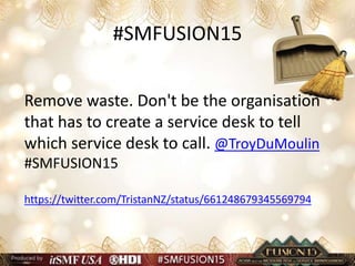 #SMFUSION15
Remove waste. Don't be the organisation
that has to create a service desk to tell
which service desk to call. @TroyDuMoulin
#SMFUSION15
https://twitter.com/TristanNZ/status/661248679345569794
 