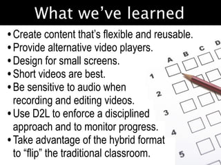 What we’ve learned
• Create content that’s flexible and reusable.
• Provide alternative video players.
• Design for small screens.
• Short videos are best.
• Be sensitive to audio when
  recording and editing videos.
• Use D2L to enforce a disciplined
  approach and to monitor progress.
• Take advantage of the hybrid format
  to “flip” the traditional classroom.
 
