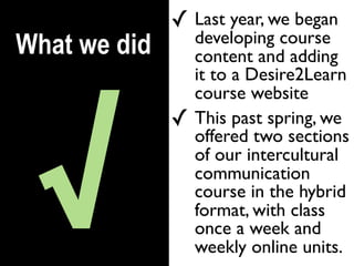✓ Last year, we began
                  developing course
What we did       content and adding
                  it to a Desire2Learn




 √
                  course website
              ✓   This past spring, we
                  offered two sections
                  of our intercultural
                  communication
                  course in the hybrid
                  format, with class
                  once a week and
                  weekly online units.
 