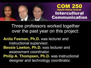 Three professors worked together
    over the past year on this project:
Anita Foeman, Ph.D. was lecturer and
   instructional supervisor.
Bessie Lawton, Ph.D. was lecturer and
   assessment coordinator.
Philip A. Thompsen, Ph.D. was instructional
   designer and technology coordinator.
 