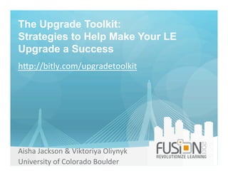 The Upgrade Toolkit:
Strategies to Help Make Your LE
Upgrade a Success
Aisha	
  Jackson	
  &	
  Viktoriya	
  Oliynyk	
  
University	
  of	
  Colorado	
  Boulder	
  
h;p://bitly.com/upgradetoolkit	
  
 