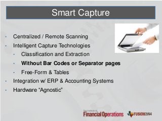 Smart Capture
• Centralized / Remote Scanning
• Intelligent Capture Technologies
• Classification and Extraction
• Without Bar Codes or Separator pages
• Free-Form & Tables
• Integration w/ ERP & Accounting Systems
• Hardware “Agnostic”
 