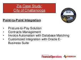 Zia Case Study:
City of Chattanooga
Point-to-Point Integration
• Procure-to-Pay Solution
• Contracts Management
• Invoice Automation with Database Matching
• Customized Integration with Oracle E-
Business Suite
 