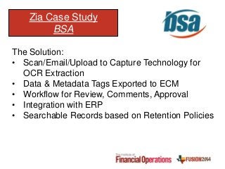 Zia Case Study
BSA
The Solution:
• Scan/Email/Upload to Capture Technology for
OCR Extraction
• Data & Metadata Tags Exported to ECM
• Workflow for Review, Comments, Approval
• Integration with ERP
• Searchable Records based on Retention Policies
 