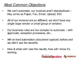 • We can’t automate, our invoices aren’t standardized –
they arrive as Paper, Fax, Email, Upload, EDI.
• All of our invoices are so different, we don’t have any
single large vendor or small group of vendors
• Our business rules are too complex to automate – with
approvals, exception processes, etc…
• We’ve tried automation (document capture) before and
we didn’t see the benefits
• How & when will I see the results, how will I know it’s
working.
Most Common Objections
 