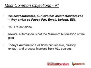 • We can’t automate, our invoices aren’t standardized
– they arrive as Paper, Fax, Email, Upload, EDI.
• You are not alone.
• Invoice Automation is not the Mailroom Automation of the
past
• Today’s Automation Solutions can receive, classify,
extract, and process invoices from ALL sources
Most Common Objections - #1
 