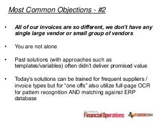• All of our invoices are so different, we don’t have any
single large vendor or small group of vendors
• You are not alone
• Past solutions (with approaches such as
templates/variables) often didn’t deliver promised value
• Today’s solutions can be trained for frequent suppliers /
invoice types but for “one offs” also utilize full-page OCR
for pattern recognition AND matching against ERP
database
Most Common Objections - #2
 
