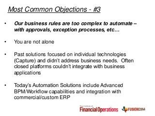 • Our business rules are too complex to automate –
with approvals, exception processes, etc…
• You are not alone
• Past solutions focused on individual technologies
(Capture) and didn’t address business needs. Often
closed platforms couldn’t integrate with business
applications
• Today’s Automation Solutions include Advanced
BPM/Workflow capabilities and integration with
commercial/custom ERP
Most Common Objections - #3
 