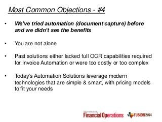 • We’ve tried automation (document capture) before
and we didn’t see the benefits
• You are not alone
• Past solutions either lacked full OCR capabilities required
for Invoice Automation or were too costly or too complex
• Today’s Automation Solutions leverage modern
technologies that are simple & smart, with pricing models
to fit your needs
Most Common Objections - #4
 
